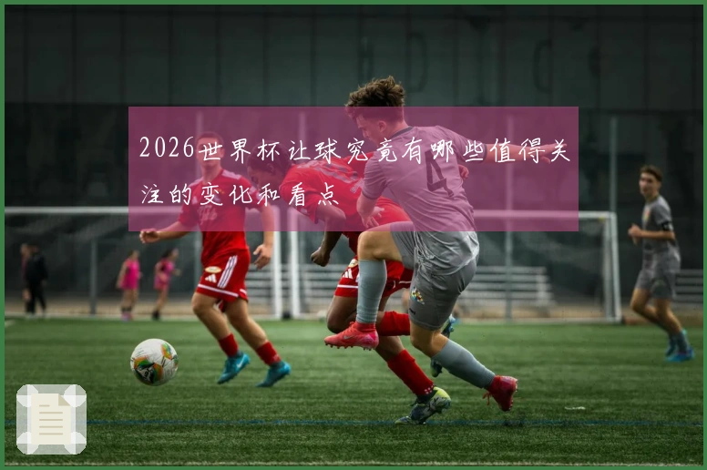 2026世界杯让球究竟有哪些值得关注的变化和看点