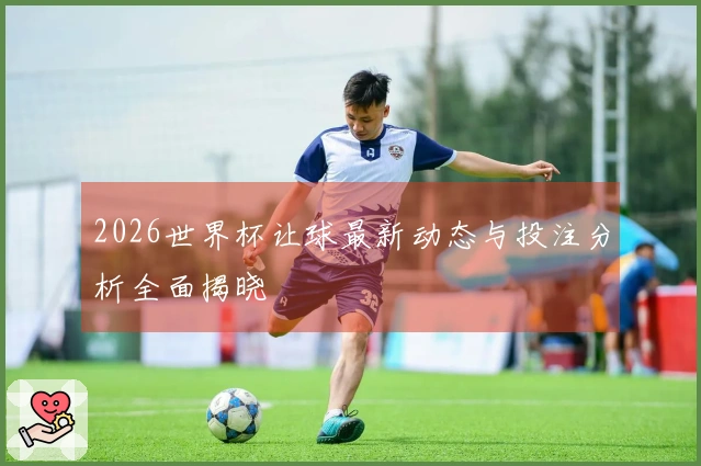 2026世界杯让球最新动态与投注分析全面揭晓