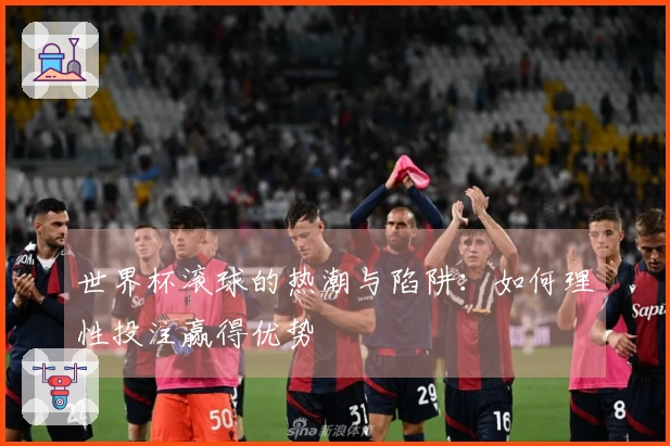 世界杯滚球的热潮与陷阱：如何理性投注赢得优势