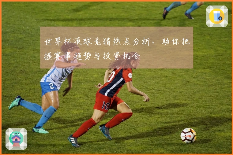 世界杯滚球竞猜热点分析，助你把握赛事趋势与投资机会